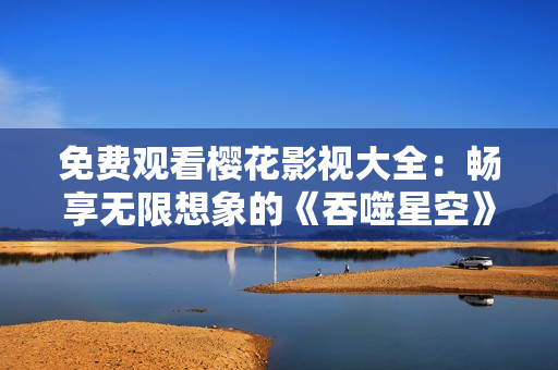 免費(fèi)觀看櫻花影視大全：暢享無(wú)限想象的《吞噬星空》震撼視聽(tīng)