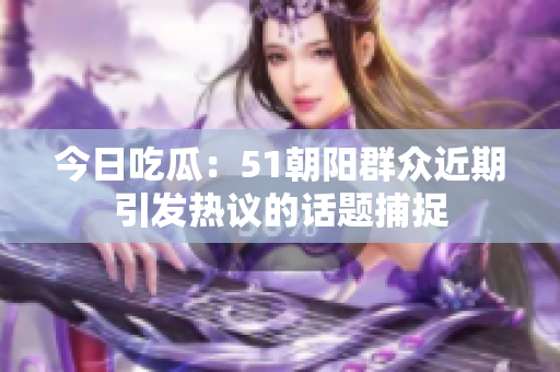 今日吃瓜：51朝陽(yáng)群眾近期引發(fā)熱議的話題捕捉