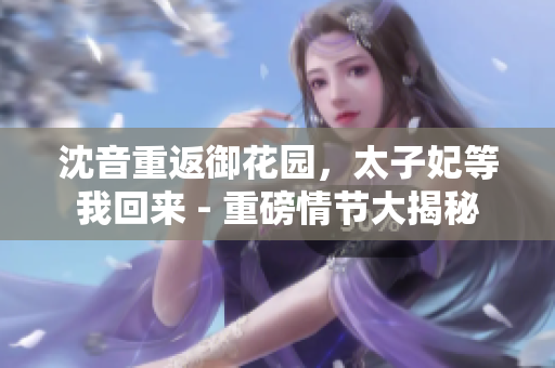 沈音重返御花園，太子妃等我回來 - 重磅情節(jié)大揭秘