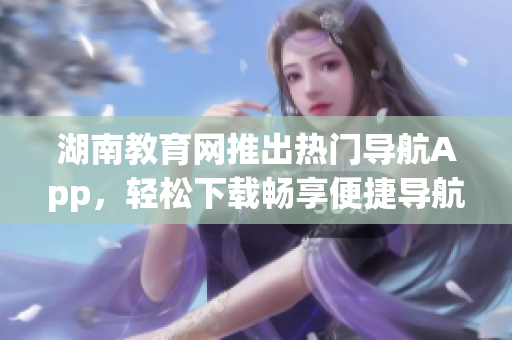 湖南教育網(wǎng)推出熱門導(dǎo)航App，輕松下載暢享便捷導(dǎo)航服務(wù)