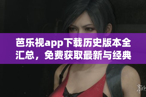 芭樂視app下載歷史版本全匯總，免費(fèi)獲取最新與經(jīng)典版本，完整安裝教程分享