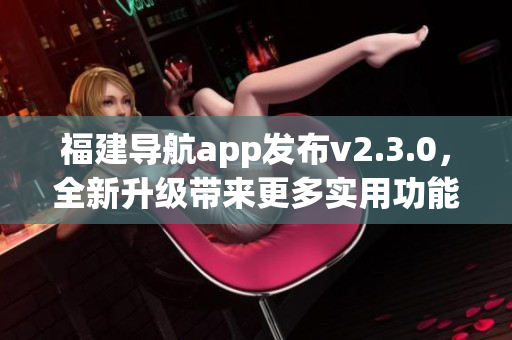 福建導(dǎo)航app發(fā)布v2.3.0，全新升級(jí)帶來(lái)更多實(shí)用功能