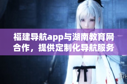 福建導(dǎo)航app與湖南教育網(wǎng)合作，提供定制化導(dǎo)航服務(wù)
