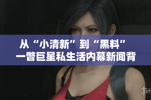 從“小清新”到“黑料” 一瞥巨星私生活內幕新聞背后的真相