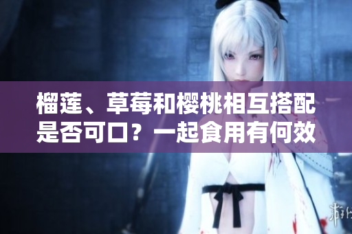 榴蓮、草莓和櫻桃相互搭配是否可口？一起食用有何效果？