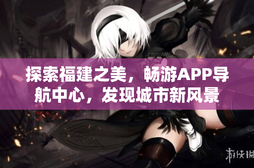 探索福建之美，暢游APP導(dǎo)航中心，發(fā)現(xiàn)城市新風(fēng)景
