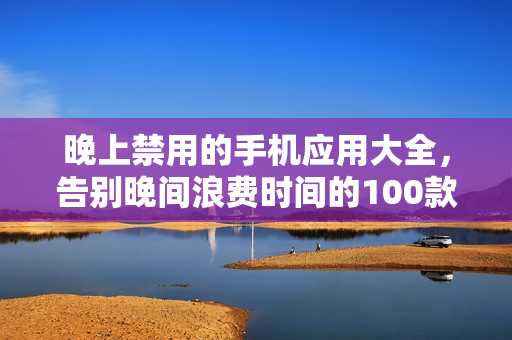 晚上禁用的手機(jī)應(yīng)用大全，告別晚間浪費(fèi)時(shí)間的100款應(yīng)用