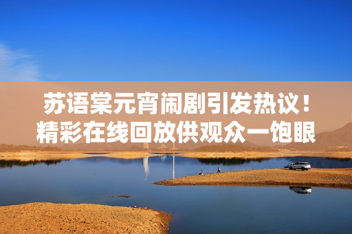 蘇語(yǔ)棠元宵鬧劇引發(fā)熱議！精彩在線回放供觀眾一飽眼福