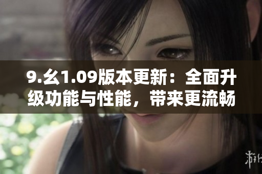 9.幺1.09版本更新：全面升級功能與性能，帶來更流暢的使用體驗(yàn)
