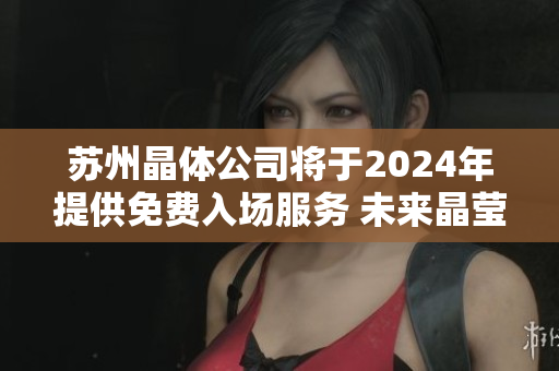 蘇州晶體公司將于2024年提供免費(fèi)入場服務(wù) 未來晶瑩創(chuàng)新之門將完全敞開