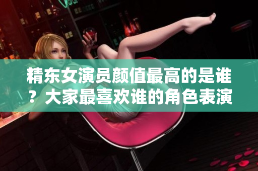 精東女演員顏值最高的是誰？大家最喜歡誰的角色表演？