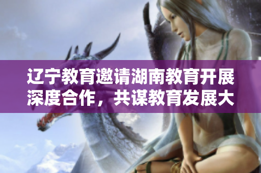 遼寧教育邀請湖南教育開展深度合作，共謀教育發(fā)展大計