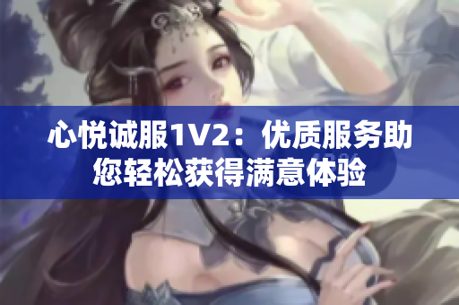 心悅誠服1V2：優(yōu)質服務助您輕松獲得滿意體驗