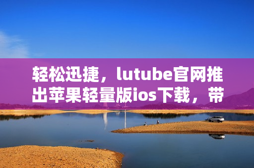輕松迅捷，lutube官網(wǎng)推出蘋果輕量版ios下載，帶給你全新體驗