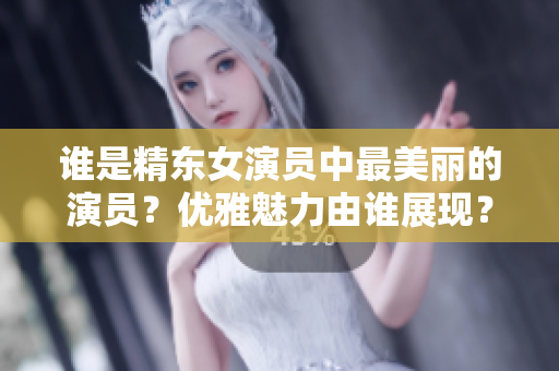 誰是精東女演員中最美麗的演員？優(yōu)雅魅力由誰展現(xiàn)？