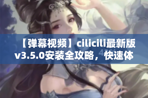 【彈幕視頻】cilicili最新版v3.5.0安裝全攻略，快速體驗(yàn)最新功能