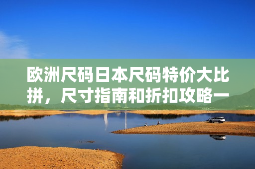 歐洲尺碼日本尺碼特價大比拼，尺寸指南和折扣攻略一網(wǎng)打盡
